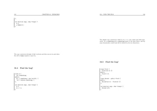 157 CHAPTER 16. EXERCISES
};
int main(int argc, char **argv) {
A y;
y.dummy(y);
}
The copy constructor A(const A &x) is private and thus can not be used when
the call to dummy requires a copy of y.
16.4 Find the bug!
class A {
int *something;
public:
A() { something = new int(42); }
~A() { delete something; }
};
int main(int argc, char **argv) {
A x;
A y = x;
}
16.5. FIND THE BUG! 158
The default copy constructor called by A y = x; just copies each ﬁeld sepa-
rately. So x.something and y.something points to the same object, and the
same dynamically created int will be deleted by the two destructors.
16.5 Find the bug!
class First {
First(int k) {}
public:
First() {}
};
class Second : public First {
public:
Second(int k) : First(k) {}
};
int main(int argc, char **argv) {
Second x(3);
}
 