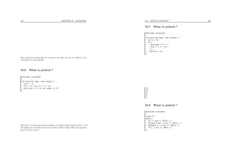 159 CHAPTER 16. EXERCISES
The constructor First(int k) is private and thus can not be called by the
constructor in class Second.
16.6 What is printed ?
#include <iostream>
int main(int argc, char **argv) {
int x = 3;
if(x = 4) cout << x << ’n’;
else cout << "x is not equal to 4";
}
The if(x = 4) does not test if x is equal to 4 (which could be done by if(x == 4)),
but assign 4 to x and then convert 4 to a bool, which is true. Thus, the program
prints 4 on the screen.
16.7. WHAT IS PRINTED ? 160
16.7 What is printed ?
#include <iostream>
int main(int argc, char **argv) {
int x = 24;
do {
while(x%5 > 0) x--;
cout << x << ’n’;
x--;
} while(x > 0);
}
20
15
10
5
0
16.8 What is printed ?
#include <iostream>
class A {
public:
A() { cout << "#1n"; }
A(const A &a) { cout << "#2n"; }
A(double x) { cout << "#3n"; }
~A() { cout << "#4n"; }
};
 