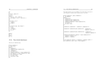 167 CHAPTER 17. EXERCICES
};
class B : public A {
int z;
public:
B(int k) : A(k), z(2*k) {}
void dummy() { cout << "Hello!n"; }
};
void f(B r, A q) {
r.dummy();
q.dummy();
}
int main(int argc, char **argv) {
B x(3);
x.dummy();
x.A::dummy();
f(x, x);
}
Hello!
x = 3
Hello!
x = 3
17.11 Non trivial inheritance
We have seen a linked list class :
class LinkedList {
Node *first;
public:
LinkedList();
LinkedList(const LinkedList &l);
~LinkedList();
void add(int v);
LinkedList &operator = (const LinkedList &l);
bool operator == (const LinkedList &l) const;
bool contains(int v) const;
int size() const;
void print() const;
};
17.11. NON TRIVIAL INHERITANCE 168
The size() function was very non-eﬃcient. If we know that we need now to
call it frequently, it would be wiser to keep the size in a new ﬁeld.
class LinkedList2 : public LinkedList {
int keepSize;
public:
LinkedList2();
LinkedList2(const LinkedList &l);
LinkedList2(const LinkedList2 &l);
LinkedList2 &operator = (const LinkedList2 &l);
void add(int v);
int size() const;
};
LinkedList2::LinkedList2() : LinkedList(), keepSize(0) {}
LinkedList2::LinkedList2(const LinkedList &l) : LinkedList(l),
keepSize(l.size()) {}
LinkedList2::LinkedList2(const LinkedList2 &l) : LinkedList(l),
keepSize(l.keepSize) {}
LinkedList2 &LinkedList2::operator = (const LinkedList2 &l) {
LinkedList::operator =(l);
keepSize = l.keepSize;
}
void LinkedList2::add(int v) { keepSize++; LinkedList::add(v); }
int LinkedList2::size() const { return keepSize; }
 