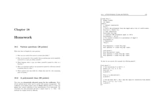 Chapter 18
Homework
18.1 Various questions (20 points)
Write four lines in English for each question.
1. How can you control the access to certain data ﬁelds ?
2. How can you specify to the compiler that an existing type can be implicitly
converted to a type you deﬁne yourself ?
3. What happens when a type you deﬁne yourself is passed by value to a
function ?
4. Why is it sometime useful to use parameters passed by references instead
of passing them by value ?
5. What would be the data ﬁelds for a Node class used for a list containing
pairs of doubles ?
18.2 A polynomial class (80 points)
This class uses dynamically allocated arrays for the coeﬃcients. Write
all the methods given below and be careful with memory management. The
coeﬃcient of the highest degree must be always diﬀerent than 0, so that you
never store useless coeﬃcients in the representation of the polynomial. By
convention the null polynomial will have a degree equal to −1. Note : the
methods are roughly sorted by diﬃculty.
18.2. A POLYNOMIAL CLASS (80 POINTS) 170
class Poly {
double *coeff;
int degre;
public:
// default constructor
Poly();
// built the polynomial from the degre and a list of coefficients
Poly(int d, double *c);
// copy constructor
Poly(const Poly &p);
// construct ONE polynomial equal to c*X^k
Poly(double c, int k);
// To convert a double to a polynomial of degre 0
Poly(double x);
// Destructor
~Poly();
Poly &operator = (const Poly &p);
bool operator == (const Poly &p) const;
void print();
Poly derivative() const;
Poly operator * (const Poly &p) const;
Poly operator + (const Poly &p) const;
};
So that we can execute (for example) the following main() :
int main() {
// We initialize P to 5*X^3 + 1
double x[] = {1, 0, 0, 5};
Poly p(3, x);
p.print();
Poly q = p.derivative();
p.print();
// We use here the *, the + and the implicit conversion from double
Poly r = p * q + (p + 2.0);
r.print();
}
 