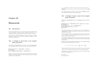Chapter 20
Homework
20.1 Introduction
The goal of this homework is to write a class to draw grids of complex numbers
in the complex plane. We want to be able to deﬁne a mesh of size n × n, to
associate to each node a complex number, and then to draw it in a window.
This will allow to represent deformations of the plane associated to complex
mappings by drawing the mesh obtained by applying a mapping to a initial
“ﬂat” mesh (see ﬁgure 20.1).
20.2 A window to draw lines in the complex
plane (40 points)
Inherits from the SimplexWindow class and create a new class ComplexWindow
with the following methods (you have to add also some member data ﬁelds) :
ComplexWindow(int ws, ComplexNumber c, double s);
void clear();
void drawSegment(ComplexNumber a, ComplexNumber b);
Where the constructor parameter ws is the size of the window (both width and
height), c is the complex number at the center of the window, and s is the width
and height in the complex plane.
20.3. A WINDOW TO DRAW A MESH IN THE COMPLEX PLANE (60
POINTS) 182
The clear function set the window in white, and the drawSegment function
draw a black segment between two complex numbers.
20.3 A window to draw a mesh in the complex
plane (60 points)
Inherits from ComplexWindow and create a class MeshWindow with the following
methods :
MeshWindow(int ws, ComplexNumber center, double scale, int gs);
~MeshWindow();
void setPoint(int i, int j, ComplexNumber z);
ComplexNumber getPoint(int i, int j);
void draw();
The three ﬁrst parameters of the constructor have the same meaning as in
ComplexWindow, the fourth one indicates how many lines the mesh will have
vertically and horizontally.
This class will keep in memory an bi-dimensional array of complex numbers (you
can use a simple array and access it with an index of the form i + width × j) to
store the complex value for each node.
The setPoint and getPoint allow to set and read the complex value associated
to a given node. The draw function clear the window, draw the mesh and display
the ﬁnal image.
Finally we can represent the deformation associated to a given complex mapping
by drawing the mesh which node are of the form :
{z = kǫ + ik′
ǫ : k, k′
∈ N, | re(z) | ≤
1
√
2
, | im(z) | ≤
1
√
2
}
The 1√
2
bounds ensure that all the nodes are in the disc of center O and radius
1 (this is nice to prevent the mesh to go too far when we apply exponents).
The main function could have the following form to draw the deformed mesh
associated to the mapping z → z2
:
int main () {
int size = 50;
 