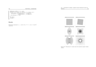 183 CHAPTER 20. HOMEWORK
MeshWindow win(600, 0, 2.1, size);
for(int i = 0; i<size; i++) for(int j = 0; j<size; j++) {
ComplexNumber z((i/double(size-1) - 0.5)*sqrt(2),
(j/double(size-1) - 0.5)*sqrt(2));
win.setPoint(i, j, z*z);
}
win.draw();
cin.get();
}
Results
Deformations associated to z, z × (0.9 + 0.1 i), z2
, z3
, z + 0.4 × z3
and 0.2
z
respectively.
20.3. A WINDOW TO DRAW A MESH IN THE COMPLEX PLANE (60
POINTS) 184
Figure 20.1: Deformation of a regular mesh with analytical complex transfor-
mations.
 