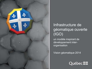 Infrastructure de 
géomatique ouverte 
(IGO) 
un modèle inspirant de 
développement inter-organisation 
Vision géomatique 2014 
 