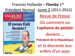 Francois Hollande – Flamby 1er
Président Normal - tome 2 (2011-2012)

Revue de Presse
Où comment un
Capitaine de pédalo
devient …
Président de la République

et la descente aux
enfers d’un pays

 