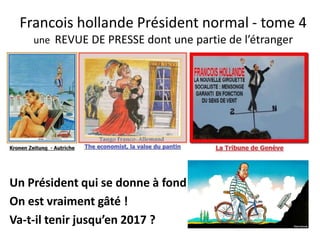 Francois hollande Président normal - tome 4
une REVUE DE PRESSE dont une partie de l’étranger

Un Président qui se donne à fond
On est vraiment gâté !
Va-t-il tenir jusqu’en 2017 ?

 