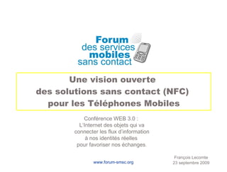 Une vision ouverte  des solutions sans contact (NFC)  pour les Téléphones Mobiles François Lecomte 23 septembre 2009 Conférence WEB 3.0 :  L‘Internet des objets qui va connecter les flux d’information à nos identités réelles  pour favoriser nos échanges . 
