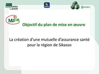 Objectif du plan de mise en œuvre La création d’une mutuelle d’assurance santé pour la région de Sikasso 