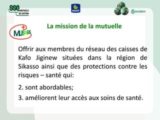 La mission de la mutuelle Offrir aux membres du réseau des caisses de Kafo Jiginew situées dans la région de Sikasso ainsi que des protections contre les risques – santé qui:  sont abordables; améliorent leur accès aux soins de santé. 