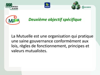 Deuxième objectif spécifique La Mutuelle est une organisation qui pratique une saine gouvernance conformément aux lois, règles de fonctionnement, principes et valeurs mutualistes.   