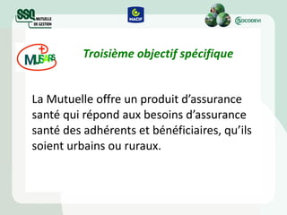 Troisième objectif spécifique La Mutuelle offre un produit d’assurance santé qui répond aux besoins d’assurance santé des adhérents et bénéficiaires, qu’ils soient urbains ou ruraux. 