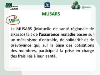  MUSARS   La MUSARS (Mutuelle de santé régionale de Sikasso) fait de  l’assurance maladie  basée sur un mécanisme d’entraide, de solidarité et de prévoyance qui, sur la base des cotisations des membres, participe à la prise en charge des frais liés à leur  santé. 