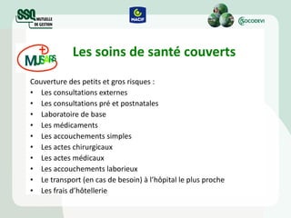 Les soins de santé couverts Couverture des petits et gros risques : Les consultations externes Les consultations pré et postnatales Laboratoire de base Les médicaments Les accouchements simples Les actes chirurgicaux Les actes médicaux Les accouchements laborieux  Le transport (en cas de besoin) à l’hôpital le plus proche Les frais d’hôtellerie 