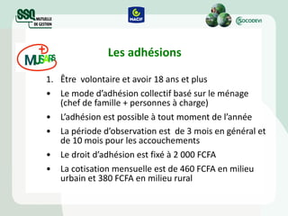 Les adhésions Être  volontaire et avoir 18 ans et plus Le mode d’adhésion collectif basé sur le ménage (chef de famille + personnes à charge) L’adhésion est possible à tout moment de l’année  La période d’observation  est  de 3 mois en général et de 10 mois pour les accouchements Le droit d’adhésion  est  fixé à 2 000 FCFA  La cotisation mensuelle est de 460 FCFA en milieu urbain et 380 FCFA en milieu rural 