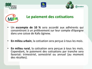 Le paiement des cotisations Un  escompte de 10 %  sera accordé aux adhérents qui consentiront à un prélèvement sur leur compte d’épargne dans une caisse de Kafo Jiginew. En milieu urbain , la cotisation sera perçue à tous les mois. En milieu rural ,  la cotisation sera perçue à tous les mois. Cependant, le paiement des cotisations par tranche sera favorisé: trimestriel, semestriel ou annuel (au moment des récoltes). 