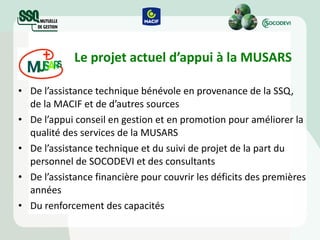 Le projet actuel d’appui à la MUSARS De l’assistance technique bénévole en provenance de la SSQ, de la MACIF et de d’autres sources De l’appui conseil en gestion et en promotion pour améliorer la qualité des services de la MUSARS De l’assistance technique et du suivi de projet de la part du personnel de SOCODEVI et des consultants De l’assistance financière pour couvrir les déficits des premières années Du renforcement des capacités 