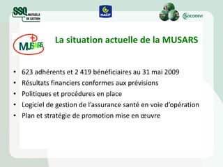 La situation actuelle de la MUSARS 623 adhérents et 2 419 bénéficiaires au 31 mai 2009 Résultats financiers conformes aux prévisions Politiques et procédures en place Logiciel de gestion de l’assurance santé en voie d’opération Plan et stratégie de promotion mise en  œuvre 