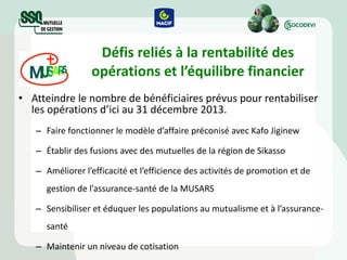Défis reliés à la rentabilité des opérations et l’équilibre financier Atteindre le nombre de bénéficiaires prévus pour rentabiliser les opérations d’ici au 31 décembre 2013. Faire fonctionner le modèle d’affaire préconisé avec Kafo Jiginew Établir des fusions avec des mutuelles de la région de Sikasso Améliorer l’efficacité et l’efficience des activités de promotion et de gestion de l’assurance-santé de la MUSARS  Sensibiliser et éduquer les populations au mutualisme et à l’assurance-santé Maintenir un niveau de cotisation 
