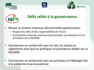 Défis reliés à la gouvernance Réussir la relation instances décisionnelles-gestionnaires Respect des rôles et des responsabilités de chacun Participation active des instances décisionnelles aux décisions et à la promotion de la MUSARS Fonctionner en conformité avec les lois, les statuts et règlements ainsi que les politiques et procédures établis par la MUSARS Fonctionner en conformité avec les principes et l’idéologie liés à la solidarité et au mutualisme 