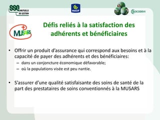 Défis reliés à la satisfaction des adhérents et bénéficiaires Offrir un produit d’assurance qui correspond aux besoins et à la capacité de payer des adhérents et des bénéficiaires: dans un conjoncture économique défavorable; où la populations visée est peu nantie. S’assurer d’une qualité satisfaisante des soins de santé de la part des prestataires de soins conventionnés à la MUSARS 