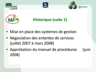 Historique (suite 1) Mise en place des systèmes de gestion Négociation des ententes de services  (juillet 2007 à mars 2008) Approbation du manuel de procédures  (juin 2008) 