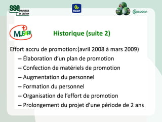 Historique (suite 2) Effort accru de promotion:(avril 2008 à mars 2009) Élaboration d’un plan de promotion Confection de matériels de promotion Augmentation du personnel Formation du personnel Organisation de l’effort de promotion Prolongement du projet d’une période de 2 ans 