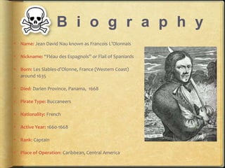 B i o g r a p h y 
? Name: Jean David Nau known as Francois LOlonnais 
? Nickname: Flau des Espagnols or Flail of Spaniards 
? Born: Les Slables-dOlonne, France (Western Coast) 
around 1635 
? Died: Darien Province, Panama, 1668 
? Pirate Type: Buccaneers 
? Nationality: French 
? Active Year: 1660-1668 
? Rank: Captain 
? Place of Operation: Caribbean, Central America 
 