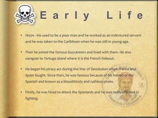 E a r l y L i f e 
? 1650s --He used to be a poor man and he worked as an indentured servant 
and he was taken to the Caribbean when he was still in young age. 
? Then he joined the famous buccaneers and lived with them. He also 
navigate to Tortuga island where it is the French hideout. 
? He began his piracy act during the War of Devolution when France and 
Spain fought. Since then, he was famous because of his hatred of the 
Spanish and known as a bloodthirsty and ruthless pirate. 
? Firstly, he was hired to attack the Spaniards and he was really efficient in 
fighting. 
 