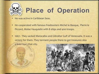 Place of Operation 
? He was active in Caribbean Seas. 
? He cooperated with famous freebooters Michel le Basque, Pierre le 
Piccard, Mo?se Vauquielin with 8 ships and 400 troops. 
? 1667-- They sacked Maracaibo and Gibraltar Gulf of Venezuela. It was a 
victory for them. They torment people there to get treasures also 
slaves from that city. 
 