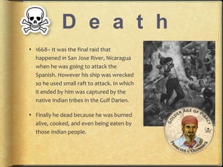 D e a t h 
? 1668C It was the final raid that 
happened in San Jose River, Nicaragua 
when he was going to attack the 
Spanish. However his ship was wrecked 
so he used small raft to attack. In which 
it ended by him was captured by the 
native Indian tribes in the Gulf Darien. 
? Finally he dead because he was burned 
alive, cooked, and even being eaten by 
those Indian people. 
 