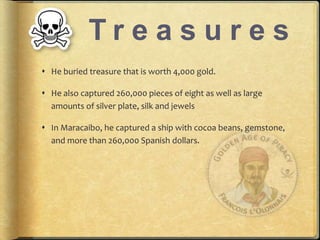 T r e a s u r e s 
? He buried treasure that is worth 4,000 gold. 
? He also captured 260,000 pieces of eight as well as large 
amounts of silver plate, silk and jewels 
? In Maracaibo, he captured a ship with cocoa beans, gemstone, 
and more than 260,000 Spanish dollars. 
 