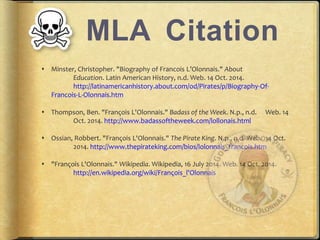 MLA Citation 
? Minster, Christopher. "Biography of Francois LOlonnais." About 
Education. Latin American History, n.d.Web. 14 Oct. 2014. 
http://latinamericanhistory.about.com/od/Pirates/p/Biography-Of- 
Francois-L-Olonnais.htm 
? Thompson, Ben. "Fran?ois L'Olonnais." Badass of the Week. N.p., n.d. Web. 14 
Oct. 2014. http://www.badassoftheweek.com/lollonais.html 
? Ossian, Robbert. "Fran?ois L'Olonnais." The Pirate King. N.p., n.d.Web. 14 Oct. 
2014. http://www.thepirateking.com/bios/lolonnais_francois.htm 
? "Fran?ois L'Olonnais." Wikipedia. Wikipedia, 16 July 2014. Web. 14 Oct. 2014. 
http://en.wikipedia.org/wiki/Fran?ois_l'Olonnais 
