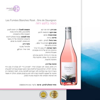 ‫יבש‬ ‫חצי‬ ‫רוזה‬ :‫היין‬ ‫סוג‬
‫לורטון‬ ‫פרנסואה‬ :‫היקב‬ ‫שם‬
2016 :‫הבציר‬ ‫שנת‬
‫צרפת‬ :‫מדינה‬
	‫ן‬‫רוסיו‬ - ‫לנגדוק‬ :‫גידול‬ ‫אזור‬
, 85% ‫גריי‬ ‫סוביניון‬ :‫זנים‬ ‫הרכב‬
15% ‫בלאן‬ ‫סוביניון‬
‫בהיר‬ ‫ורוד‬ ‫צבע‬ ‫ליין‬ :‫טעימה‬ ‫רשמי‬
‫אקזוטיים‬ ‫פירות‬ ‫של‬ ‫ברורים‬ ‫וניחוחות‬
.‫אדומה‬ ‫ואשכולית‬
‫איזון‬ ‫עם‬ ‫ומרענן‬ ‫פירותי‬ ‫היין‬ ‫בפה‬ ‫גם‬
‫קלה‬ ‫מתיקות‬ ,‫עסיסי‬ ‫פרי‬ ‫בין‬ ‫מרשים‬
.‫מרעננת‬ ‫וחמיצות‬
‫למגוון‬ ‫יתאים‬ ‫היין‬ :‫לאוכל‬ ‫התאמה‬
‫ומנות‬ ‫פירות‬ ‫סלט‬ ,‫קיץ‬ ‫סלטים‬
.‫ופיקנטיות‬ ‫קלות‬ ‫ראשונות‬
‫ליהנות‬ ‫מומלץ‬ !‫עכשיו‬ :‫לשתות‬ ‫מתי‬
‫כאשר‬ ‫היין‬ ‫של‬ ‫המרשימה‬ ‫מרעננתו‬
.2018 ‫עד‬ ‫לשתות‬ .‫בשיאה‬ ‫היא‬
:‫היין‬ ‫נתוני‬
12.0% :‫אלכוהול‬
g/l 5.5 :‫שיורי‬ ‫סוכר‬
‫רוזה‬ ‫בלונש‬ ‫פומה‬
:‫היין‬ ‫של‬ ‫סיפורו‬
‫ורוד‬ ‫צבע‬ ‫זה‬ ‫ענבים‬ ‫לזן‬ "‫גריי‬ ‫"סוביניון‬ :‫הנדיר‬ ‫הענבים‬ ‫מזן‬ ‫בעיקר‬ ‫מופק‬ ‫היין‬
‫עדין‬ ‫ריסוק‬ ‫עוברים‬ ‫הענבים‬ ‫וביקב‬ ‫בוקר‬ ‫לפנות‬ ‫נבצרים‬ ‫הכרמים‬ .‫ייחודית‬ ‫וארומה‬
‫היין‬ ‫התסיסה‬ ‫לאחר‬ .‫עדינה‬ ‫לסחיטה‬ ‫העברתם‬ ‫לפני‬ ‫הקליפות‬ ‫עם‬ ‫קרה‬ ‫והשרייה‬
‫משמר‬ ‫זה‬ ‫תהליך‬ .‫מוקדם‬ ‫וביקבוק‬ ‫סינון‬ ‫לפני‬ ‫קצרה‬ ‫לתקופה‬ ‫משקעיו‬ ‫על‬ ‫מתבגר‬
.‫מפגין‬ ‫זה‬ ‫שיש‬ ‫הרעננות‬ ‫ואת‬ ‫המפתה‬ ‫הארומה‬ ‫את‬
3480042761232 :‫ברקוד‬ ₪70 :‫לצרכן‬ ‫מומלץ‬ ‫מחיר‬
Les Fumées Blanches Rosé , Gris de Sauvignon
‫בלונש‬ ‫פומה‬ ‫לה‬Les Fumées Blanches
‫רוזה‬Rosé, Gris de Sauvignon
‫היין‬ ‫סוג‬:‫יבש‬ ‫רוזה‬
‫היקב‬ ‫שם‬:‫לורטון‬ ‫פרנסואה‬
‫הבציר‬ ‫שנת‬:2015
‫מדינה‬:‫צרפת‬
‫גידול‬ ‫אזור‬:‫לנגדוק‬-‫רוסיון‬
 
