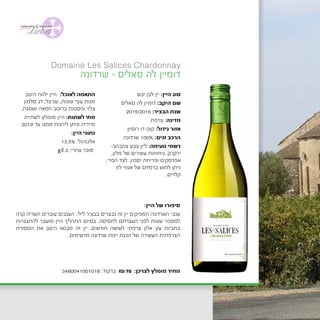 Domaine Les Salices Chardonnay
‫יבש‬ ‫לבן‬ ‫יין‬ :‫היין‬ ‫סוג‬
‫סאליס‬ ‫לה‬ ‫דומיין‬ :‫היקב‬ ‫שם‬
2015/2016 :‫הבציר‬ ‫שנת‬
‫צרפת‬ :‫מדינה‬
	‫ן‬‫רוסיו‬ ‫דו‬ ‫קוט‬ :‫גידול‬ ‫אזור‬
‫שרדונה‬ 100% :‫זנים‬ ‫הרכב‬
-‫צהבהב‬ ‫צבע‬ ‫ליין‬ :‫טעימה‬ ‫רשמי‬
,‫מלון‬ ‫של‬ ‫עשירים‬ ‫ניחוחות‬ .‫ירקרק‬
,‫הפרי‬ ‫לצד‬ .‫יסמין‬ ‫ופריחת‬ ‫אפרסקים‬
‫לוז‬ ‫אגוזי‬ ‫של‬ ‫ברמזים‬ ‫לחוש‬ ‫ניתן‬
.‫קלויים‬
‫היטב‬ ‫ילווה‬ ‫היין‬ :‫לאוכל‬ ‫התאמה‬
‫סלמון‬ ‫דג‬ ,‫שניצל‬ ,‫שונות‬ ‫עוף‬ ‫מנות‬
.‫ושמנת‬ ‫חמאה‬ ‫ברוטב‬ ‫ופסטות‬ ‫צלוי‬
‫לשתייה‬ ‫מומלץ‬ ‫היין‬ :‫לשתות‬ ‫מתי‬
2019 ‫עד‬ ‫ממנו‬ ‫ליהנות‬ ‫וניתן‬ ‫מיידית‬
:‫היין‬ ‫נתוני‬
13.5% :‫אלכוהול‬
g/l 2 :‫שיורי‬ ‫סוכר‬
‫שרדונה‬ - ‫סאליס‬ ‫לה‬ ‫דומיין‬
:‫היין‬ ‫של‬ ‫סיפורו‬
‫קרה‬ ‫השריה‬ ‫עוברים‬ ‫הענבים‬ .‫לילי‬ ‫בבציר‬ ‫נבצרים‬ ‫זה‬ ‫יין‬ ‫המפיקים‬ ‫השרדונה‬ ‫ענבי‬
‫להתבגרות‬ ‫מועבר‬ ‫היין‬ ‫התהליך‬ ‫בסיום‬ .‫לתסיסה‬ ‫העברתם‬ ‫לפני‬ ‫שעות‬ ‫למספר‬
‫המסורת‬ ‫את‬ ‫היטב‬ ‫מבטא‬ ‫זה‬ ‫יין‬ .‫חודשים‬ ‫לשישה‬ ‫צרפתי‬ ‫אלון‬ ‫עץ‬ ‫בחביות‬
.‫מרשימים‬ ‫שרדונה‬ ‫יינות‬ ‫הכנת‬ ‫של‬ ‫העשירה‬ ‫הצרפתית‬
3480041001018 :‫ברקוד‬ ₪70 :‫לצרכן‬ ‫מומלץ‬ ‫מחיר‬
 