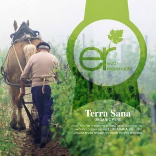 ‫והכנת‬ ‫גידול‬ ‫של‬ ‫וטבעית‬ ‫בריאה‬ ‫גישה‬ ‫על‬ ‫בדגש‬ ‫יינות‬ ‫סדרת‬
‫אורגני‬ ‫בגידול‬ ‫מענבים‬ ‫מופקים‬ TERRA SANA ‫יינות‬ .‫יינות‬
.‫מרעננת‬ ‫טבעית‬ ‫וחמציות‬ ‫אינטנסיבית‬ ‫פירותיות‬ ‫המבטאים‬
Terra SanaORGANIC WINE
 