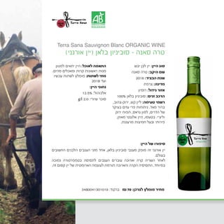 ‫יבש‬ ‫לבן‬ ‫יין‬ :‫היין‬ ‫סוג‬
‫סאנה‬ ‫טרה‬ :‫היקב‬ ‫שם‬
2016 :‫הבציר‬ ‫שנת‬
‫צרפת‬ :‫מדינה‬
	‫ן‬‫רוסיו‬ :‫גידול‬ ‫אזור‬
100% ‫בלאן‬ ‫סוביניון‬ :‫זנים‬ ‫הרכב‬
,‫ירוק-צהוב‬ ,‫קש‬ ‫ליין‬ :‫טעימה‬ ‫רשמי‬
‫בעיקר‬ ‫עזים‬ ‫פרי‬ ‫ניחוחות‬ .‫מאד‬ ‫בהיר‬
‫ירוק‬ ‫תפוח‬ ,‫גראס‬ ‫למון‬ ,‫הדרים‬ ‫של‬
,‫מאוזן‬ ‫אלגנטי‬ ‫היין‬ ,‫בטעמו‬ .‫וליצ'י‬
.‫מרעננת‬ ‫חמיצות‬ ‫ובעל‬ ‫פירותי‬
‫למגוון‬ ‫יתאים‬ ‫היין‬ :‫לאוכל‬ ‫התאמה‬
.‫מהים‬ ‫ומאכלים‬ ‫קרות‬ ‫ראשונות‬ ‫מנות‬
‫עכשיו‬ ‫לשתות‬ ‫מומלץ‬ :‫לשתות‬ ‫מתי‬
2018 ‫ועד‬
:‫היין‬ ‫נתוני‬
12.5% :‫אלכוהול‬
g/l 2.0 :‫שיורי‬ ‫סוכר‬
)‫אורגני‬ ‫(יין‬ ‫בלאן‬ ‫סוביניון‬ - ‫סאנה‬ ‫טרה‬
:‫היין‬ ‫של‬ ‫סיפורו‬
‫החשובים‬ ‫הלבנים‬ ‫הענבים‬ ‫מזני‬ ‫אחד‬ ,‫בלאן‬ ‫סוביניון‬ ‫מענבי‬ ‫מופק‬ ‫זה‬ ‫אורגני‬ ‫יין‬
.‫בעולם‬
‫נמוכה‬ ‫בטמפרטורה‬ ‫לתסיסה‬ ‫הענבים‬ ‫עוברים‬ ‫וארוכה‬ ‫קרה‬ ‫השריה‬ ‫לאחר‬
.‫זה‬ ‫קסום‬ ‫יין‬ ‫של‬ ‫הארומטית‬ ‫לעוצמה‬ ‫תורמת‬ ‫והארוכה‬ ‫הקרה‬ ‫התסיסיה‬ .‫במיוחד‬
Terra Sana Sauvignon Blanc ORGANIC WINE
3480041301019 :‫ברקוד‬ ₪70 :‫לצרכן‬ ‫מומלץ‬ ‫מחיר‬
 