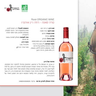 ‫יבש‬ ‫רוזה‬ ‫יין‬ :‫היין‬ ‫סוג‬
‫סאנה‬ ‫טרה‬ :‫היקב‬ ‫שם‬
2016 :‫הבציר‬ ‫שנת‬
‫צרפת‬ :‫מדינה‬
	‫ק‬‫לנגדו‬ :‫גידול‬ ‫אזור‬
‫סנסאו‬ 60% ‫גרנש‬ 40% :‫זנים‬ ‫הרכב‬
‫בהיר‬ ‫ורוד‬ ‫צבע‬ ‫ליין‬ :‫טעימה‬ ‫רשמי‬
‫פריחה‬ ‫של‬ ‫בולטים‬ ‫ניחוחות‬ .‫ועדין‬
,‫בטעמו‬ .‫ללימון‬ ‫ורמזים‬ ‫אפקסק‬ ,‫לבנה‬
.‫ורענן‬ ‫פירותי‬ ,‫מאוזן‬ ‫מלא‬ ‫היין‬
‫למגוון‬ ‫יתאים‬ ‫היין‬ :‫לאוכל‬ ‫התאמה‬
,‫פסטות‬ ‫תיכוני‬ - ‫הים‬ ‫מהמטבח‬ ‫מנות‬
‫ומנות‬ ‫פסטי‬ ‫אנטי‬ ,‫סלטים‬ ‫טאפסים‬
.‫פיקנטיות‬
‫עכשיו‬ ‫לשתות‬ ‫מומלץ‬ :‫לשתות‬ ‫מתי‬
2018 ‫ועד‬
:‫היין‬ ‫נתוני‬
12% :‫אלכוהול‬
g/l 2.0 :‫שיורי‬ ‫סוכר‬
)‫אורגני‬ ‫(יין‬ ‫רוזה‬ - ‫סאנה‬ ‫טרה‬
:‫היין‬ ‫של‬ ‫סיפורו‬
.‫סמוקים‬ ‫יינות‬ ‫להפקת‬ ‫במיוחד‬ ‫המתאים‬ ,‫הגרנאש‬ ‫זן‬ ‫על‬ ‫מבוסס‬ ‫זה‬ ‫אורגני‬ ‫יין‬
‫מנת‬ ‫על‬ .‫ביקב‬ ‫היין‬ ‫הפקת‬ ‫לקראת‬ ‫הענבים‬ ‫רעננות‬ ‫שימור‬ ‫את‬ ‫מבטיח‬ ,‫לילי‬ ‫בציר‬
‫עם‬ ‫קצר‬ ‫מגע‬ ‫ולאחר‬ ‫מאד‬ ‫מוקדם‬ ‫בשלב‬ ‫נסחטים‬ ‫הענבים‬ ,‫עדין‬ ‫ורוד‬ ‫צבע‬ ‫לקבל‬
‫עובר‬ ‫היין‬ ,‫ביין‬ ‫הארומטיות‬ ‫את‬ ‫המשמרת‬ ‫וקרה‬ ‫ארוכה‬ ‫תסיסה‬ ‫לאחר‬ .‫הקליפות‬
‫של‬ ‫האזורי‬ ‫הסגנון‬ ‫את‬ ‫הייטב‬ ‫המבטא‬ ‫קלאסי‬ ‫רוזה‬ .‫וביקבוק‬ ,‫קצרה‬ ‫להתברות‬
.‫צרפת‬ ‫דרום‬
Rosé ORGANIC WINE
3480043009005 :‫ברקוד‬ ₪70 :‫לצרכן‬ ‫מומלץ‬ ‫מחיר‬
 