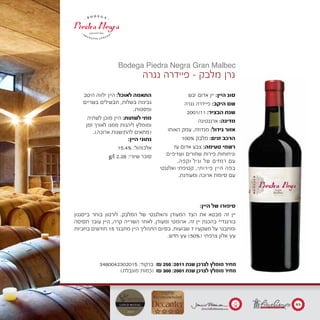 ‫יבש‬ ‫אדום‬ ‫יין‬ :‫היין‬ ‫סוג‬
‫נגרה‬ ‫פיידרה‬ :‫היקב‬ ‫שם‬
2001/11 :‫הבציר‬ ‫שנת‬
‫ארגנטינה‬ :‫מדינה‬
‫האוחו‬ ‫עמק‬ ,‫מנדוזה‬ :‫גידול‬ ‫אזור‬
100% ‫מלבק‬ :‫זנים‬ ‫הרכב‬
‫עז‬ ‫אדום‬ ‫צבע‬ :‫טעימה‬ ‫רשמי‬
‫ושזיפים‬ ‫שחורים‬ ‫פירות‬ ‫וניחוחות‬
.‫וקפה‬ ‫וניל‬ ‫של‬ ‫רמזים‬ ‫עם‬
‫ואלגנטי‬ ‫קטיפתי‬ ,‫פירותי‬ ‫היין‬ ‫בפה‬
.‫ומעודנת‬ ‫ארוכה‬ ‫סיומת‬ ‫עם‬
‫היטב‬ ‫ילווה‬ ‫היין‬ :‫לאוכל‬ ‫התאמה‬
‫בשריים‬ ‫תבשילים‬ ,‫בשלות‬ ‫גבינות‬
.‫ופסטות‬
‫לשתיה‬ ‫מוכן‬ ‫היין‬ :‫לשתות‬ ‫מתי‬
‫זמן‬ ‫לאורך‬ ‫ממנו‬ ‫ליהנות‬ ‫ומומלץ‬
.)‫ארוכה‬ ‫להתישנות‬ ‫(מתאים‬
:‫היין‬ ‫נתוני‬
15.4% :‫אלכוהול‬
g/l 2.28 :‫שיורי‬ ‫סוכר‬
‫נגרה‬ ‫פיידרה‬ - ‫מלבק‬ ‫גרן‬
Bodega Piedra Negra Gran Malbec
3480042302015 :‫ברקוד‬ ₪ 250 :2011 ‫שנת‬ ‫לצרכן‬ ‫מומלץ‬ ‫מחיר‬
)‫מוגבלת‬ ‫(כמות‬ ₪ 300 :2001 ‫שנת‬ ‫לצרכן‬ ‫מומלץ‬ ‫מחיר‬
:‫היין‬ ‫של‬ ‫סיפורו‬
‫ב"סגנון‬ ‫בוחר‬ ‫לורטון‬ .‫המלבק‬ ‫של‬ ‫והאלגנטי‬ ‫המעודן‬ ‫הצד‬ ‫את‬ ‫מבטא‬ ‫זה‬ ‫יין‬
‫תסיסה‬ ‫עובר‬ ‫היין‬ ,‫קרה‬ ‫השרייה‬ ‫לאחר‬ .‫ומעודן‬ ‫ארומטי‬ .‫זה‬ ‫יין‬ ‫בהכנת‬ "‫בורגנדי‬
‫בחביות‬ ‫חודשים‬ 15 ‫מתבגר‬ ‫היין‬ ‫התהליך‬ ‫בסיום‬ .‫שבועות‬ 7 ‫משקעיו‬ ‫על‬ ‫ומתבגר‬
.‫חדש‬ ‫עץ‬ )50%( ‫צרפתי‬ ‫אלון‬ ‫עץ‬
93
17
20
 