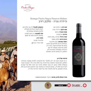 ‫יבש‬ ‫אדום‬ ‫יין‬ :‫היין‬ ‫סוג‬
‫נגרה‬ ‫פיידרה‬ :‫היקב‬ ‫שם‬
2014 :‫הבציר‬ ‫שנת‬
‫ארגנטינה‬ :‫מדינה‬
‫האוחו‬ ‫עמק‬ ,‫מנדוזה‬ :‫גידול‬ ‫אזור‬
	100% ‫מלבק‬ :‫זנים‬ ‫הרכב‬
‫עז‬ ‫אדום‬ ‫צבע‬ :‫טעימה‬ ‫רשמי‬
‫רמזים‬ ‫עם‬ ‫אדומים‬ ‫פירות‬ ‫וניחוחות‬
‫היין‬ ‫בפה‬ .‫וקפה‬ ‫תבלינים‬ ‫של‬ ‫קלים‬
‫עם‬ ‫יחד‬ ‫ועוצמה‬ ‫מורכבות‬ ‫מפגין‬
‫לזן‬ ‫האופיינית‬ ‫ועסיסיות‬ ‫פירותיות‬
.‫ומאוזנת‬ ‫ארוכה‬ ‫סיומת‬ ‫ליין‬ .‫המלבק‬
‫ולכן‬ ‫מלא‬ ‫גוף‬ ‫ליין‬ :‫לאוכל‬ ‫התאמה‬
‫ומאכלים‬ ‫צלויים‬ ‫לבשרים‬ ‫יתאים‬
.‫ועוצמתיים‬ ‫בטעמים‬ ‫מלאים‬
‫לשתיה‬ ‫מוכן‬ ‫היין‬ :‫לשתות‬ ‫מתי‬
2020 ‫עד‬ ‫ממנו‬ ‫ליהנות‬ ‫ומומלץ‬
:‫היין‬ ‫נתוני‬
14.5% :‫אלכוהול‬
g/l 2.0 :‫שיורי‬ ‫סוכר‬
‫רזרב‬ ‫מלבק‬ - ‫נגרה‬ ‫פיידרה‬
Bodega Piedra Negra Reserve Malbec
3480042302039 :‫ברקוד‬ ₪ 90 :‫לצרכן‬ ‫מומלץ‬ ‫מחיר‬
:‫היין‬ ‫של‬ ‫סיפורו‬
)‫בצרפת‬ ‫שמקורו‬ ‫(למרות‬ ‫ארגנטינה‬ ‫של‬ "‫הלאומי‬ ‫"הזן‬ ‫את‬ ‫היטב‬ ‫מבטא‬ ‫זה‬ ‫יין‬
‫נבצרו‬ ‫הענבים‬ .‫כלל‬ ‫בדרך‬ ‫מלא‬ ‫וגוף‬ ‫בפירותיות‬ ‫מתאפיין‬ ‫הארגנטינאי‬ ‫המלבק‬
‫הענבים‬ ‫של‬ ‫מלא‬ ‫מיצוי‬ ‫תוך‬ ‫ארוכה‬ ‫תסיסה‬ ‫עובר‬ ‫היין‬ ‫וביקב‬ ‫מלאה‬ ‫בבשלות‬
‫אלון‬ ‫עץ‬ ‫בחביות‬ ‫חודשים‬ 10‫כ‬ ‫מתבגר‬ ‫היין‬ ‫התהליך‬ ‫בסיום‬ .‫ליין‬ ‫מלא‬ ‫גוף‬ ‫ליצירת‬
.‫היין‬ ‫של‬ ‫הפירותי‬ ‫האופי‬ ‫על‬ ‫אופיו‬ ‫לשימור‬ ‫מנת‬ ‫על‬ ,‫משומש‬ ‫צרפתי‬
93 18
20
 