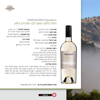 .‫יבש‬ ‫לבן‬ ,‫אורני‬ ‫יין‬ :‫היין‬ ‫סוג‬
‫ארוקנו‬ ‫הסיינדה‬ :‫היקב‬ ‫שם‬
2016 :‫הבציר‬ ‫שנת‬
‫צ'ילה‬ :‫מדינה‬
‫לולול‬ ‫עמק‬ / ‫קולצ'גאוה‬ :‫גידול‬ ‫אזור‬
‫בלאן‬ ‫סוביניון‬ 100% :‫זנים‬ ‫הרכב‬
242 ‫קלון‬
‫מבריק‬ ‫בהיר‬ ‫היין‬ :‫טעימה‬ ‫רשמי‬
.‫עדין‬ ‫ירקרק‬ ‫גוון‬ ‫עם‬ ‫וצלול‬
‫ברורים‬ ‫ניחוחות‬ ‫עם‬ ‫במיוחד‬ ‫ארומטי‬
‫ופסיפלורה‬ ‫גויאבה‬ ,‫טרופיים‬ ‫פירות‬ ‫של‬
‫היין‬ ,‫בטעמו‬ .‫לאספרגוס‬ ‫רמז‬ ‫עם‬
‫מאוזנת‬ ‫חמיצות‬ ‫עם‬ ‫ופירותי‬ ‫מורכב‬
.‫הסוביניון‬ ‫לזן‬ ‫האופיינית‬
‫יתאים‬ ‫זה‬ ‫יין‬ :‫לאוכל‬ ‫התאמה‬
.‫ים‬ ‫לפירות‬ ‫ובעיקר‬ ‫דגים‬ ‫למגוון‬
‫לשתיה‬ ‫מומלץ‬ ‫היין‬ :‫לשתות‬ ‫מתי‬
2019 ‫עד‬ ‫ממנו‬ ‫להינות‬ ‫וניתן‬ ‫מיידית‬
:‫היין‬ ‫נתוני‬
13.6% :‫אלכוהול‬
g/l 2.52 :‫שיורי‬ ‫סוכר‬
‫בלאן‬ ‫סוביניון‬ )‫לבן‬ ‫(עשן‬ ‫בלנקו‬ ‫הומו‬
:‫היין‬ ‫של‬ ‫סיפורו‬
‫אחד‬ ,‫הלולול‬ ‫בעמק‬ ‫האיכותי‬ ‫הגידול‬ ‫לאזור‬ ‫מושלם‬ ‫ביטוי‬ ‫הוא‬ ‫זה‬ ‫יין‬ ‫אורגני‬ ‫יין‬
‫נבצרו‬ ‫אשר‬ ‫סוביניון‬ ‫ענבי‬ 100% ‫מ‬ ‫מופק‬ ‫היין‬ .‫בצ'ילה‬ ‫המצטינים‬ ‫היין‬ ‫מאזורי‬
‫מספר‬ ‫של‬ ‫קצר‬ ‫מגע‬ ‫לאחר‬ ‫נסחטים‬ ‫הענבים‬ .)‫מצומצם‬ ‫(יבול‬ ‫לילי‬ ‫ידני‬ ‫בבציר‬
‫נירוסטה‬ ‫במיכלי‬ ‫והתבגר‬ ‫תסס‬ ‫זה‬ ‫יין‬ .‫ארומטי‬ ‫מיצוי‬ ‫להבטחת‬ ‫הזגים‬ ‫עם‬ ‫שעות‬
.‫המובהקים‬ ‫הפרי‬ ‫מאפייני‬ ‫והדגשת‬ ‫לשימור‬
HUMO BLANCO Sauvignon
348004822783 :‫ברקוד‬ ₪ 70 :‫לצרכן‬ ‫מומלץ‬ ‫מחיר‬
‫לבן‬ ‫עשן‬
‫בלאן‬ ‫סוביניון‬
‫היין‬ ‫סוג‬:‫אורני‬ ‫יין‬,‫יבש‬ ‫לבן‬.‫סולפיטים‬ ‫ללא‬
‫היקב‬ ‫שם‬:‫ארוקנו‬ ‫הסיינדה‬
‫הבציר‬ ‫שנת‬:2016
‫מדינה‬:‫צ‬'‫ילה‬
‫גידול‬ ‫אזור‬:‫קולצ‬'‫גאוה‬/‫לולול‬ ‫עמק‬
‫זנים‬ ‫הרכב‬:100% ‫בלאן‬ ‫סוביניון‬(‫קלון‬242)
‫טעימה‬ ‫רשמי‬:‫עדין‬ ‫ירקרק‬ ‫גוון‬ ‫עם‬ ‫וצלול‬ ‫מבריק‬ ‫בהיר‬ ‫היין‬.
‫טרופ‬ ‫פירות‬ ‫של‬ ‫ברורים‬ ‫ניחוחות‬ ‫עם‬ ‫במיוחד‬ ‫ארומטי‬
‫בטעמו‬,‫האו‬ ‫מאוזנת‬ ‫חמיצות‬ ‫עם‬ ‫ופירותי‬ ‫מורכב‬ ‫היין‬
‫לאוכל‬ ‫התאמה‬:‫ים‬ ‫לפירות‬ ‫ובעיקר‬ ‫דגים‬ ‫למגוון‬ ‫יתאים‬ ‫זה‬ ‫יין‬.
‫לשתות‬ ‫מתי‬?:‫עד‬ ‫ממנו‬ ‫להינות‬ ‫וניתן‬ ‫מיידית‬ ‫לשתיה‬ ‫מומלץ‬ ‫היין‬18
‫היין‬ ‫נתוני‬:‫אלכוהול‬:13.6%‫שיורי‬ ‫סוכר‬:2.52g/l
‫היין‬ ‫של‬ ‫סיפורו‬:‫אורגני‬ ‫יין‬
‫בעמ‬ ‫האיכותי‬ ‫הגידול‬ ‫לאזור‬ ‫מושלם‬ ‫ביטוי‬ ‫הוא‬ ‫זה‬ ‫יין‬
‫מ‬ ‫מופק‬ ‫היין‬100%‫בבציר‬ ‫נבצרו‬ ‫אשר‬ ‫סוביניון‬ ‫ענבי‬
‫שעות‬ ‫מספר‬ ‫של‬ ‫קצר‬ ‫מגע‬ ‫לאחר‬ ‫נסחטים‬ ‫הענבים‬
‫והדגש‬ ‫לשימור‬ ‫נירוסטה‬ ‫במיכלי‬ ‫והתבגר‬ ‫תסס‬ ‫זה‬ ‫יין‬
‫סיטונאי‬ ‫מחיר‬:₪ 55
91
 