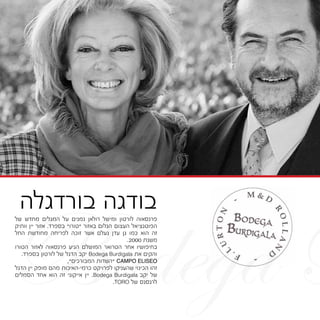 Bodega B
‫של‬ ‫מחדש‬ ‫המגלים‬ ‫על‬ ‫נמנים‬ ‫רולאן‬ ‫ומישל‬ ‫לורטון‬ ‫פרנסאוה‬
‫וותיק‬ ‫יין‬ ‫אזור‬ .‫בספרד‬ "‫"טורו‬ ‫באזור‬ ‫הגלום‬ ‫העצום‬ ‫הפוטנציאל‬
‫החל‬ ‫מחודשת‬ ‫לפריחה‬ ‫זוכה‬ ‫אשר‬ ‫נעלם‬ ‫עדן‬ ‫גן‬ ‫כמו‬ ‫הוא‬ ‫זה‬
.2000 ‫משנת‬
‫הטורו‬ ‫לאזור‬ ‫פרנסאוה‬ ‫הגיע‬ ‫המושלם‬ ‫הטרואר‬ ‫אחר‬ ‫בחיפושיו‬
.‫בספרד‬ ‫לורטון‬ ‫של‬ ‫הדגל‬ ‫יקב‬ Bodega Burdigala ‫את‬ ‫והקים‬
,"‫המבורכים‬ ‫"השדות‬ CAMPO ELISEO
‫הדגל‬ ‫יין‬ ‫מופק‬ ‫מהם‬ ‫כרמי-האיכות‬ ‫לפרויקט‬ ‫שהעניקו‬ ‫הכינוי‬ ‫זהו‬
‫הסמלים‬ ‫אחד‬ ‫הוא‬ ‫זה‬ ‫אייקוני‬ ‫יין‬ .Bodega Burdigala ‫יקב‬ ‫של‬
.TORO ‫של‬ ‫לרנסנס‬
‫בורדגלה‬ ‫בודגה‬
 