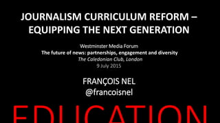 JOURNALISM CURRICULUM REFORM –
EQUIPPING THE NEXT GENERATION
Westminster Media Forum
The future of news: partnerships, engagement and diversity
The Caledonian Club, London
9 July 2015
FRANÇOIS NEL
@francoisnel
 