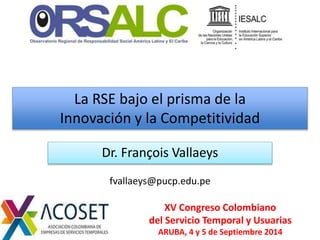 La RSE bajo el prisma de la 
Innovación y la Competitividad 
Dr. François Vallaeys 
fvallaeys@pucp.edu.pe 
XV Congreso Colombiano 
del Servicio Temporal y Usuarias 
ARUBA, 4 y 5 de Septiembre 2014 
 