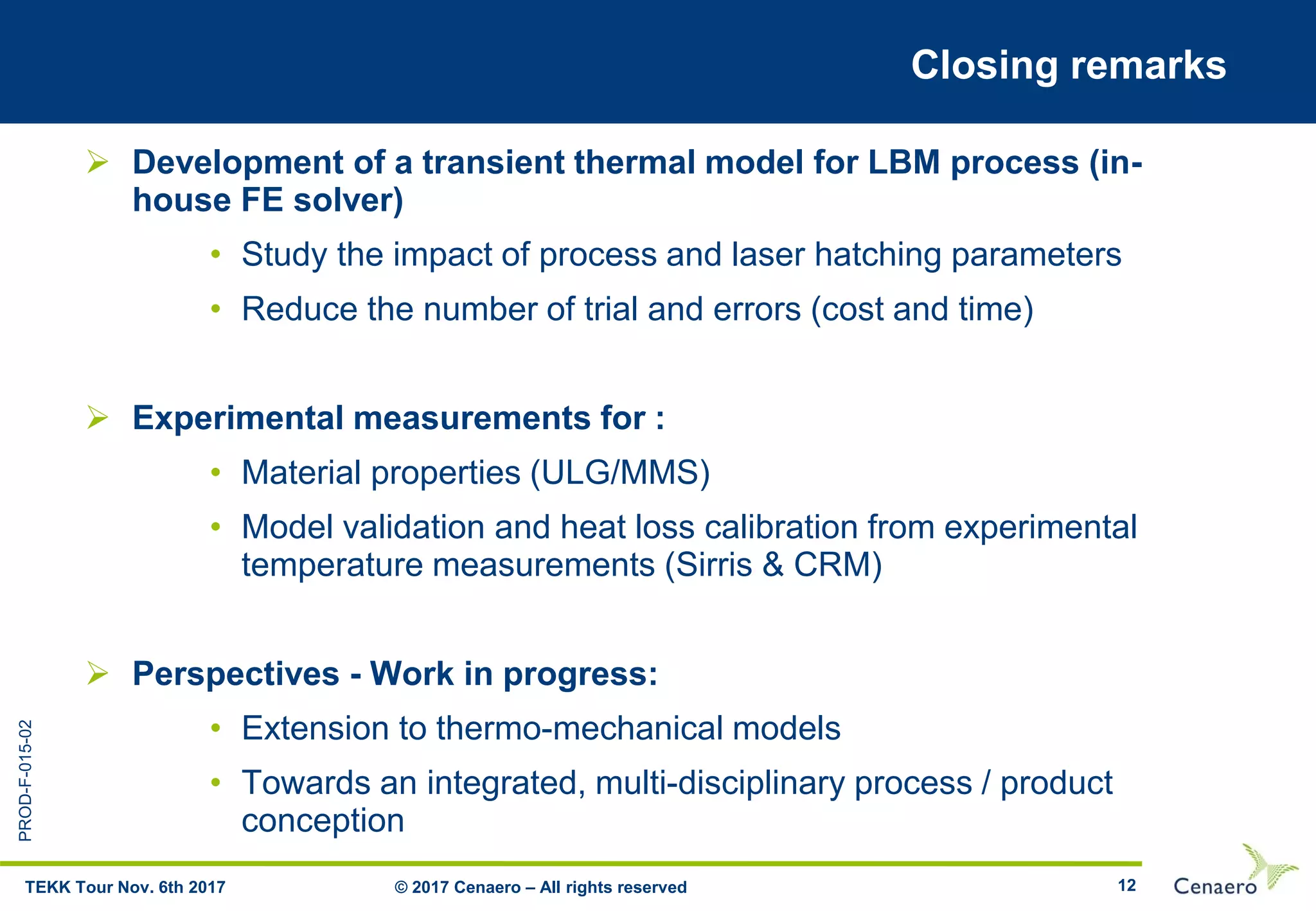 PROD-F-015-02
12
Closing remarks
 Development of a transient thermal model for LBM process (in-
house FE solver)
• Study the impact of process and laser hatching parameters
• Reduce the number of trial and errors (cost and time)
 Experimental measurements for :
• Material properties (ULG/MMS)
• Model validation and heat loss calibration from experimental
temperature measurements (Sirris & CRM)
 Perspectives - Work in progress:
• Extension to thermo-mechanical models
• Towards an integrated, multi-disciplinary process / product
conception
© 2017 Cenaero – All rights reservedTEKK Tour Nov. 6th 2017
 