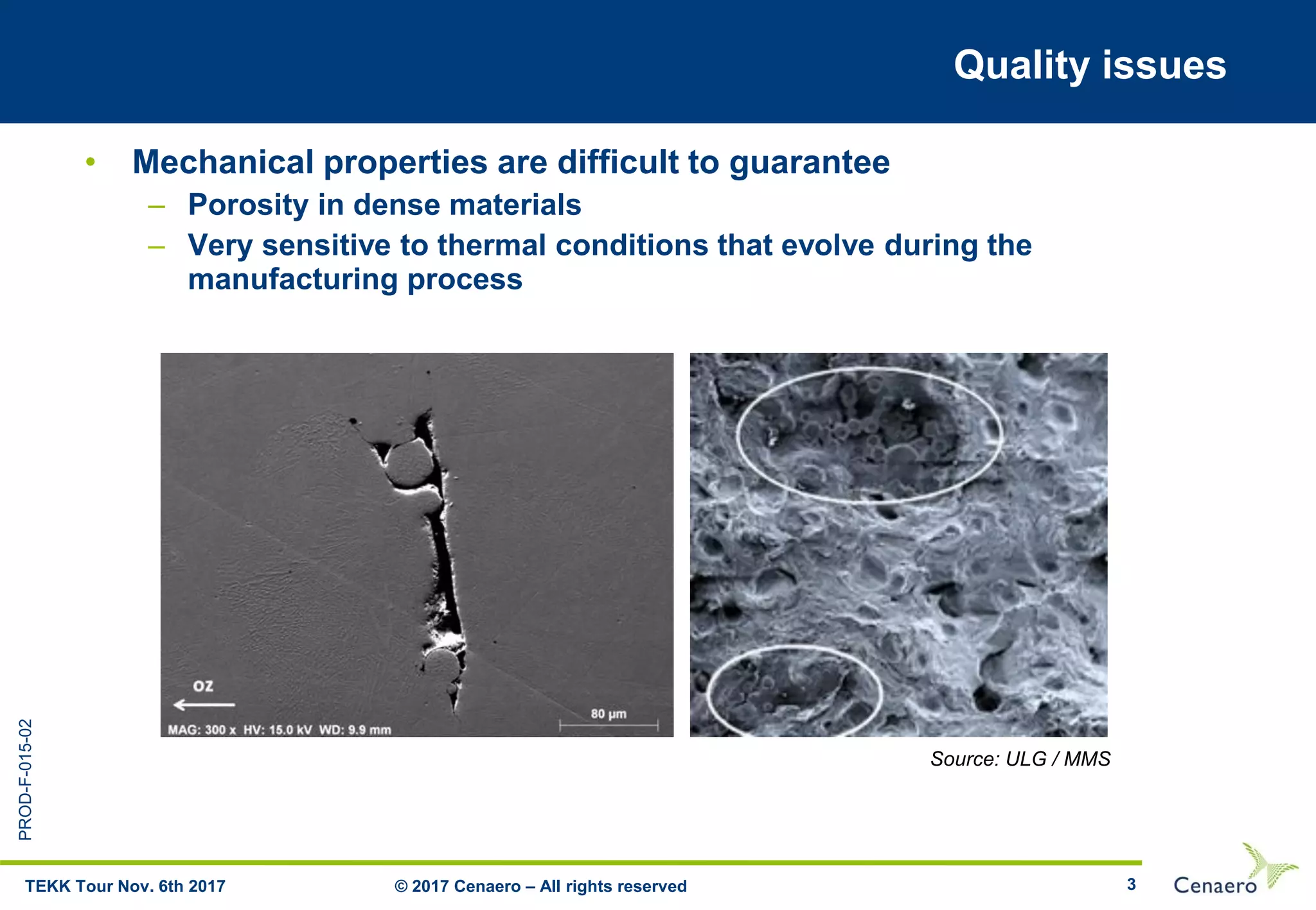 PROD-F-015-02
3
Quality issues
• Mechanical properties are difficult to guarantee
– Porosity in dense materials
– Very sensitive to thermal conditions that evolve during the
manufacturing process
© 2017 Cenaero – All rights reservedTEKK Tour Nov. 6th 2017
Source: ULG / MMS
 