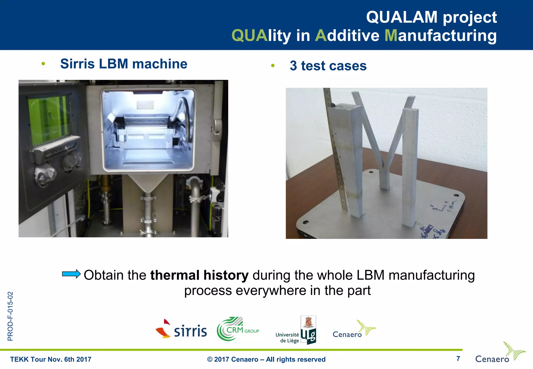 PROD-F-015-02
7
QUALAM project
QUAlity in Additive Manufacturing
© 2017 Cenaero – All rights reservedTEKK Tour Nov. 6th 2017
• Sirris LBM machine • 3 test cases
Obtain the thermal history during the whole LBM manufacturing
process everywhere in the part
 