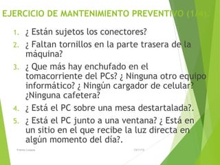 EJERCICIO DE MANTENIMIENTO PREVENTIVO (1/4).
1. ¿ Están sujetos los conectores?
2. ¿ Faltan tornillos en la parte trasera de la
máquina?
3. ¿ Que más hay enchufado en el
tomacorriente del PCs? ¿ Ninguna otro equipo
informático? ¿ Ningún cargador de celular?
¿Ninguna cafetera?
4. ¿ Está el PC sobre una mesa destartalada?.
5. ¿ Está el PC junto a una ventana? ¿ Está en
un sitio en el que recibe la luz directa en
algún momento del día?.
13/11/15Franco Loayza
 