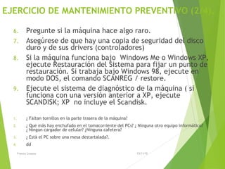 EJERCICIO DE MANTENIMIENTO PREVENTIVO (2/4).
6. Pregunte si la máquina hace algo raro.
7. Asegúrese de que hay una copia de seguridad del disco
duro y de sus drivers (controladores)
8. Si la máquina funciona bajo Windows Me o Windows XP,
ejecute Restauración del Sistema para fijar un punto de
restauración. Si trabaja bajo Windows 98, ejecute en
modo DOS, el comando SCANREG / restore.
9. Ejecute el sistema de diagnóstico de la máquina ( si
funciona con una versión anterior a XP, ejecute
SCANDISK; XP no incluye el Scandisk.
1. ¿ Faltan tornillos en la parte trasera de la máquina?
2. ¿ Que más hay enchufado en el tomacorriente del PCs? ¿ Ninguna otro equipo informático?
¿ Ningún cargador de celular? ¿Ninguna cafetera?
3. ¿ Está el PC sobre una mesa destartalada?.
4. dd
13/11/15Franco Loayza
 