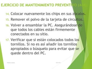 EJERCICIO DE MANTENIMIENTO PREVENTIVO (4/4).
14. Colocar nuevamente los chips en sus zócalos.
15. Remover el polvo de la tarjeta de circuitos.
16. Volver a ensamblar la PC. Asegurándose de
que todos los cables están firmemente
conectados en su sitio.
17. Verificar que si están colocados todos los
tornillos. Si no es así añadir los tornillos
apropiados o búsquelo para evitar que se
quede dentro del PC.
13/11/15Franco Loayza
 