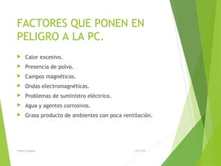 FACTORES QUE PONEN EN
PELIGRO A LA PC.
 Calor excesivo.
 Presencia de polvo.
 Campos magnéticos.
 Ondas electromagnéticas.
 Problemas de suministro eléctrico.
 Agua y agentes corrosivos.
 Grasa producto de ambientes con poca ventilación.
13/11/15Franco Loayza
 