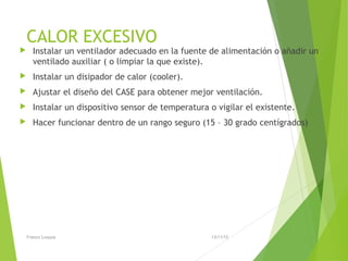 CALOR EXCESIVO
 Instalar un ventilador adecuado en la fuente de alimentación o añadir un
ventilado auxiliar ( o limpiar la que existe).
 Instalar un disipador de calor (cooler).
 Ajustar el diseño del CASE para obtener mejor ventilación.
 Instalar un dispositivo sensor de temperatura o vigilar el existente.
 Hacer funcionar dentro de un rango seguro (15 – 30 grado centígrados)
13/11/15Franco Loayza
 